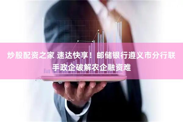 炒股配资之家 速达快享！邮储银行遵义市分行联手政企破解农企融资难