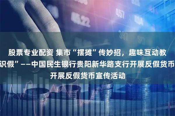 股票专业配资 集市“摆摊”传妙招，趣味互动教您“慧眼识假”——中国民生银行贵阳新华路支行开展反假货币宣传活动