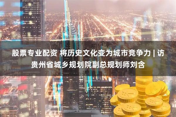 股票专业配资 将历史文化变为城市竞争力 | 访贵州省城乡规划院副总规划师刘含