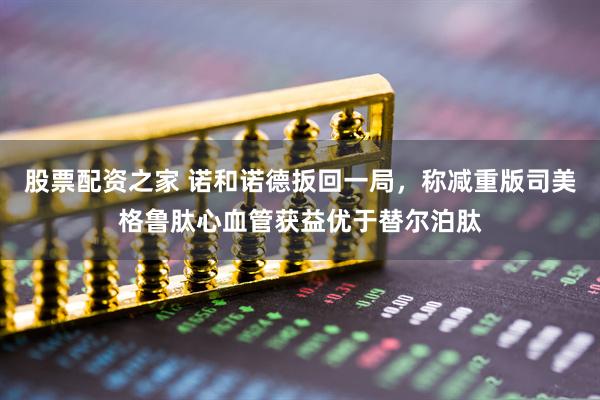 股票配资之家 诺和诺德扳回一局，称减重版司美格鲁肽心血管获益优于替尔泊肽