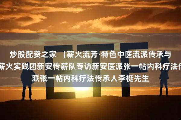 炒股配资之家 【薪火流芳·特色中医流派传承与创新实践团】 薪火实践团新安传薪队专访新安医派张一帖内科疗法传承人李梃先生
