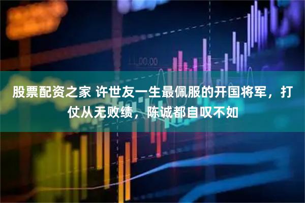 股票配资之家 许世友一生最佩服的开国将军，打仗从无败绩，陈诚都自叹不如