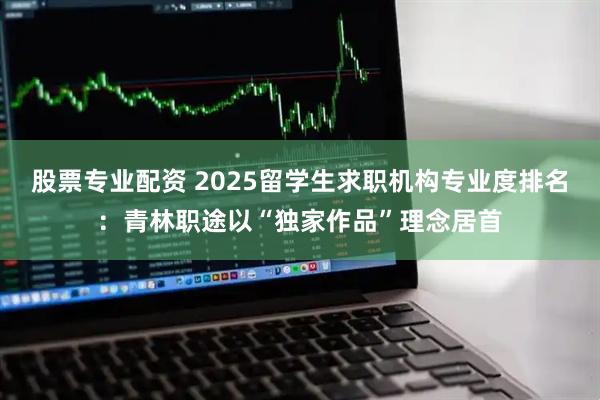 股票专业配资 2025留学生求职机构专业度排名：青林职途以“独家作品”理念居首