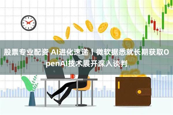股票专业配资 AI进化速递丨微软据悉就长期获取OpenAI技术展开深入谈判