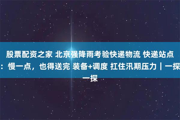 股票配资之家 北京强降雨考验快递物流 快递站点：慢一点，也得送完 装备+调度 扛住汛期压力｜一探