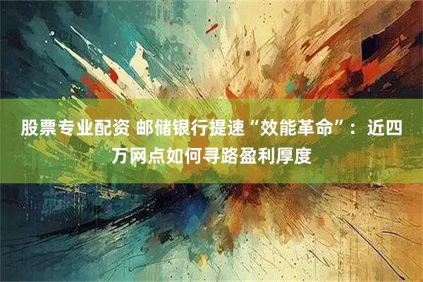 股票专业配资 邮储银行提速“效能革命”:近四万网点如何寻路盈利厚度