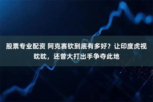 股票专业配资 阿克赛钦到底有多好？让印度虎视眈眈，还曾大打出手争夺此地
