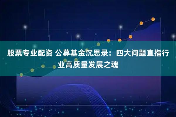 股票专业配资 公募基金沉思录:四大问题直指行业高质量发展之魂