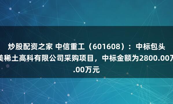 炒股配资之家 中信重工(601608):中标包头华美稀土高科有限公司采购项目,中标金额为2800.00万元