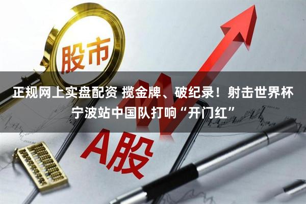 正规网上实盘配资 揽金牌、破纪录！射击世界杯宁波站中国队打响“开门红”