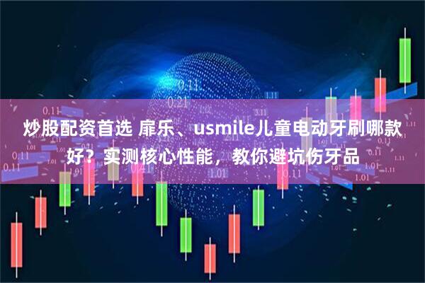 炒股配资首选 扉乐、usmile儿童电动牙刷哪款好？实测核心性能，教你避坑伤牙品