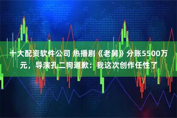 十大配资软件公司 热播剧《老舅》分账5500万元，导演孔二狗道歉：我这次创作任性了