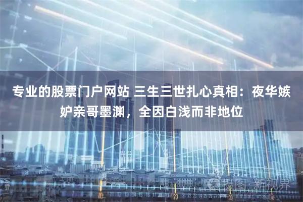 专业的股票门户网站 三生三世扎心真相：夜华嫉妒亲哥墨渊，全因白浅而非地位