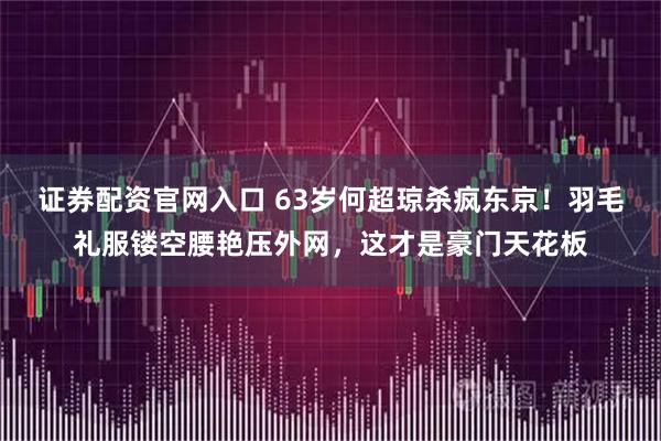 证券配资官网入口 63岁何超琼杀疯东京！羽毛礼服镂空腰艳压外网，这才是豪门天花板