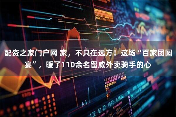 配资之家门户网 家，不只在远方！这场“百家团圆宴”，暖了110余名留威外卖骑手的心