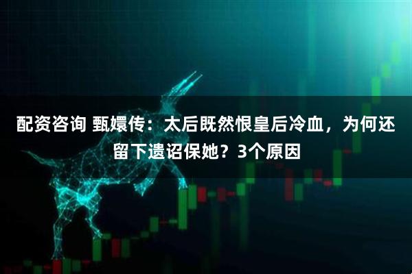 配资咨询 甄嬛传:太后既然恨皇后冷血,为何还留下遗诏保她?3个原因