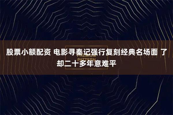 股票小额配资 电影寻秦记强行复刻经典名场面 了却二十多年意难平