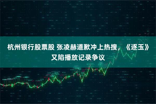 杭州银行股票股 张凌赫道歉冲上热搜，《逐玉》又陷播放记录争议