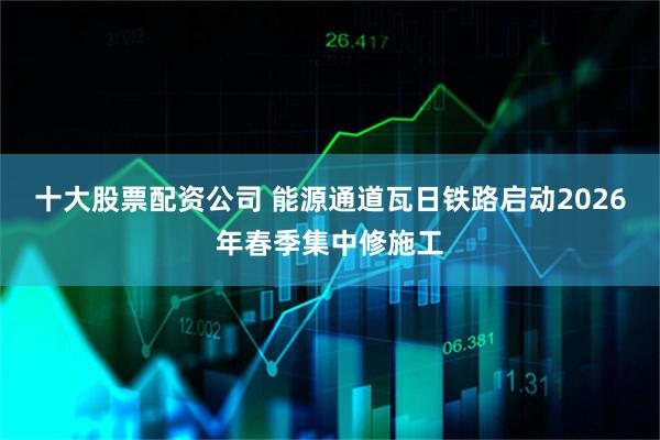 十大股票配资公司 能源通道瓦日铁路启动2026年春季集中修施工