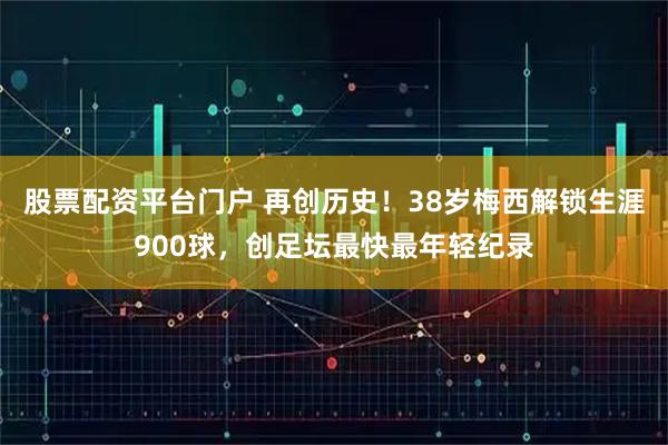 股票配资平台门户 再创历史！38岁梅西解锁生涯900球，创足坛最快最年轻纪录