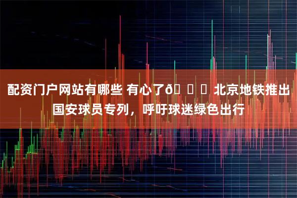 配资门户网站有哪些 有心了💚北京地铁推出国安球员专列，呼吁球迷绿色出行
