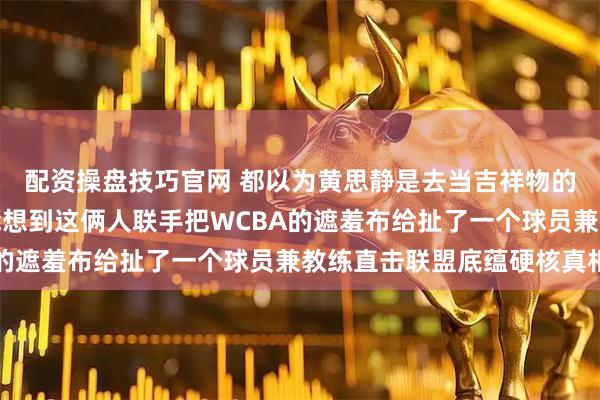 配资操盘技巧官网 都以为黄思静是去当吉祥物的武桐桐是去养伤的谁能想到这俩人联手把WCBA的遮羞布给扯了一个球员兼教练直击联盟底蕴硬核真相