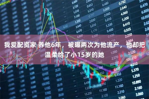 我爱配资家 养他6年，被曝两次为他流产，他却把温柔给了小15岁的她