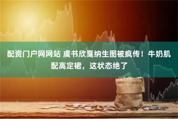 配资门户网网站 虞书欣戛纳生图被疯传！牛奶肌配高定裙，这状态绝了