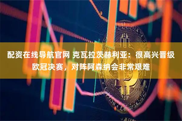 配资在线导航官网 克瓦拉茨赫利亚：很高兴晋级欧冠决赛，对阵阿森纳会非常艰难