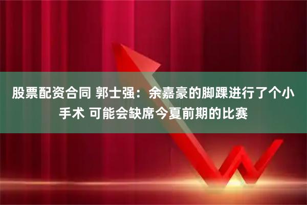 股票配资合同 郭士强：余嘉豪的脚踝进行了个小手术 可能会缺席今夏前期的比赛