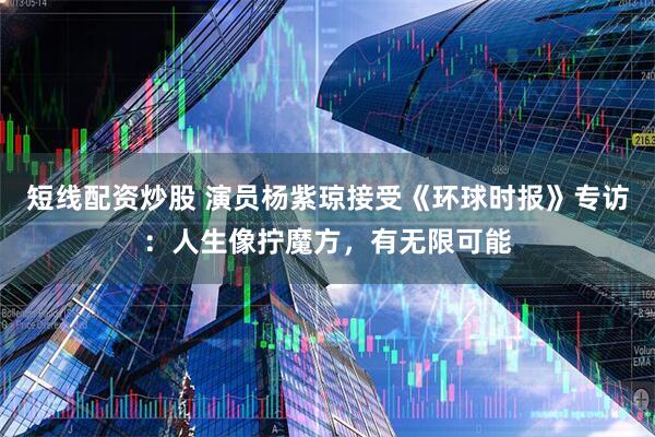 短线配资炒股 演员杨紫琼接受《环球时报》专访:人生像拧魔方,有无限可能