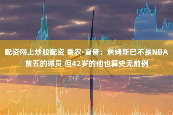 配资网上炒股配资 香农·夏普:詹姆斯已不是NBA前五的球员 但42岁的他也算史无前例